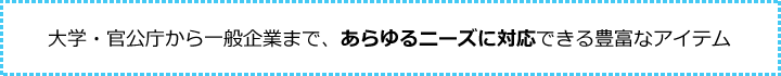 大学・官公庁から一般企業まで、あらゆるニーズに対応できる豊富なアイテム